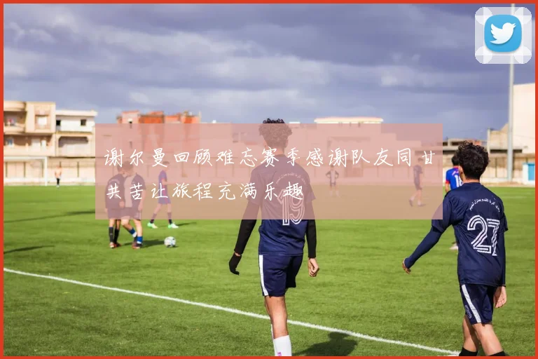 谢尔曼回顾难忘赛季感谢队友同甘共苦让旅程充满乐趣