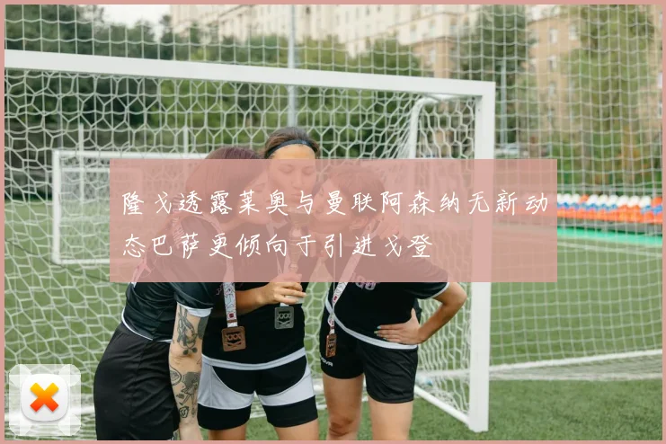 隆戈透露莱奥与曼联阿森纳无新动态巴萨更倾向于引进戈登