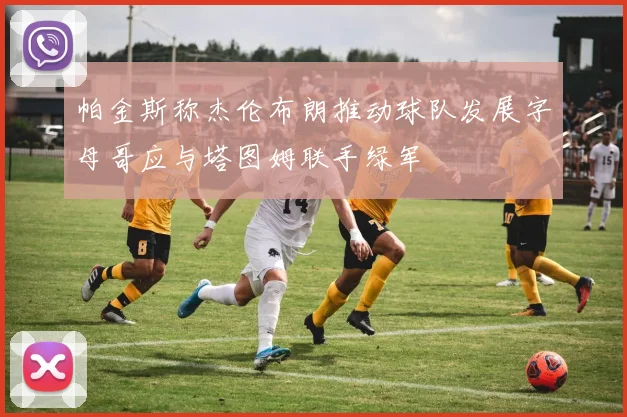 帕金斯称杰伦布朗推动球队发展字母哥应与塔图姆联手绿军