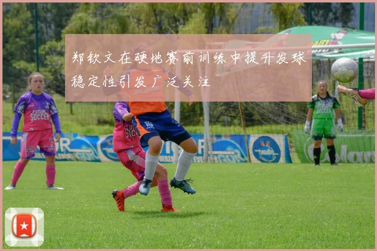 郑钦文在硬地赛前训练中提升发球稳定性引发广泛关注