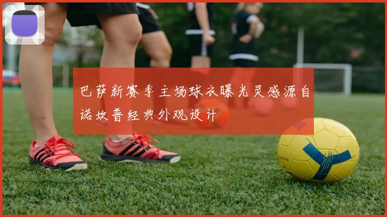 巴萨新赛季主场球衣曝光灵感源自诺坎普经典外观设计