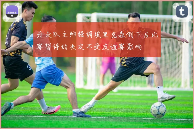 丹麦队主帅强调埃里克森倒下后比赛暂停的决定不受友谊赛影响