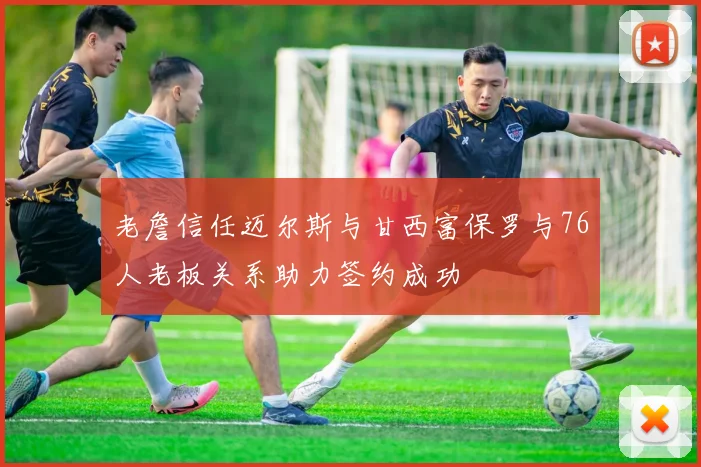 老詹信任迈尔斯与甘西富保罗与76人老板关系助力签约成功