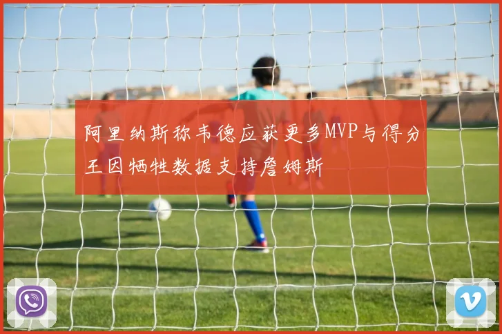 阿里纳斯称韦德应获更多MVP与得分王因牺牲数据支持詹姆斯