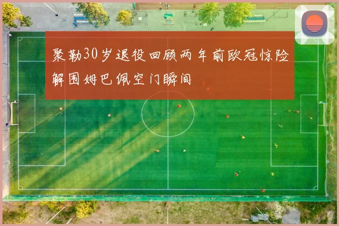 聚勒30岁退役回顾两年前欧冠惊险解围姆巴佩空门瞬间