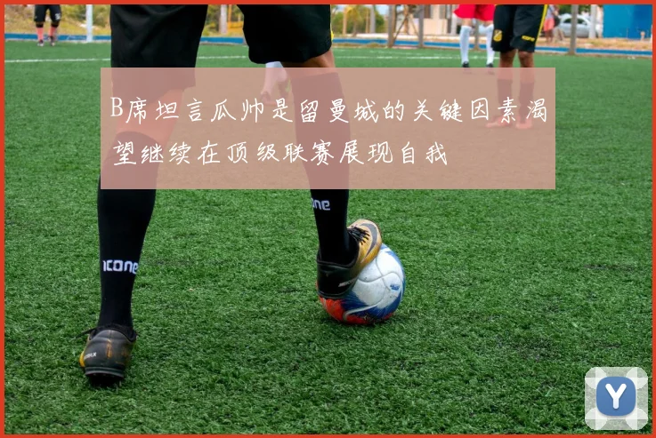 B席坦言瓜帅是留曼城的关键因素渴望继续在顶级联赛展现自我