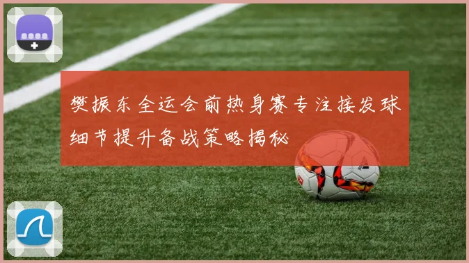 樊振东全运会前热身赛专注接发球细节提升备战策略揭秘