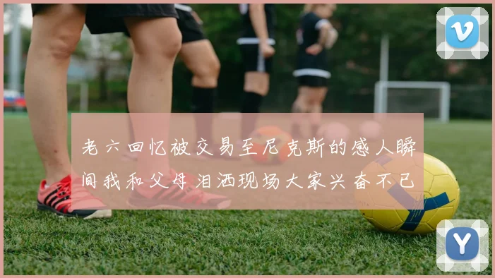 老六回忆被交易至尼克斯的感人瞬间我和父母泪洒现场大家兴奋不已