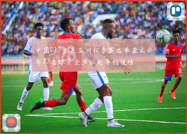 中国U17女足亚洲杯参赛名单正式公布23名球员全力以赴争创佳绩