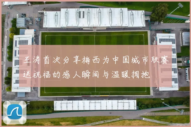 王涛首次分享梅西为中国城市联赛送祝福的感人瞬间与温暖拥抱