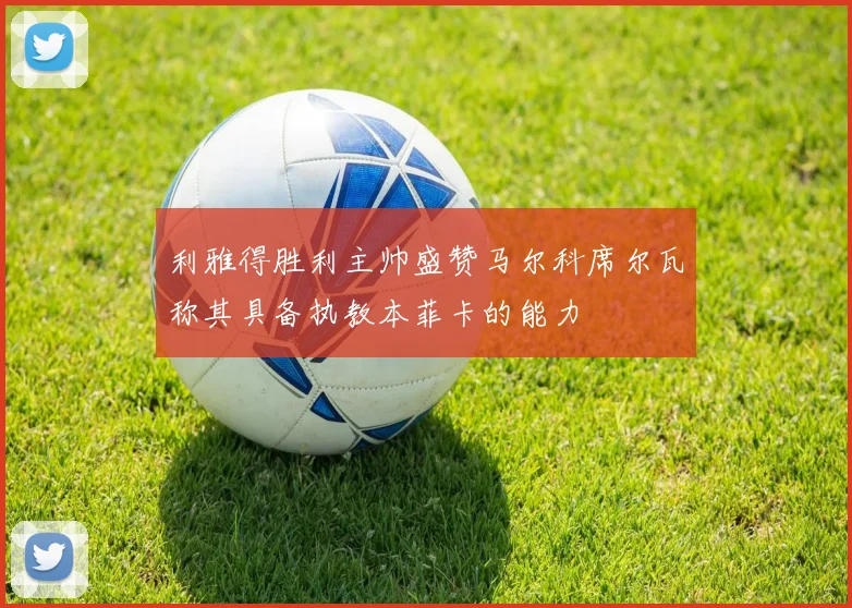 利雅得胜利主帅盛赞马尔科席尔瓦称其具备执教本菲卡的能力