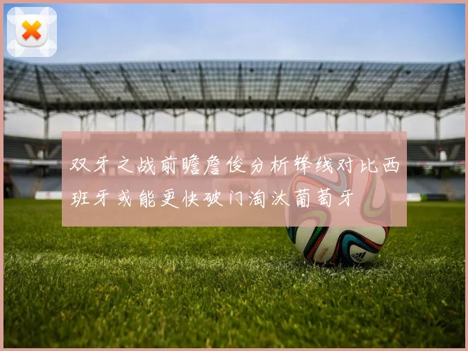双牙之战前瞻詹俊分析锋线对比西班牙或能更快破门淘汰葡萄牙