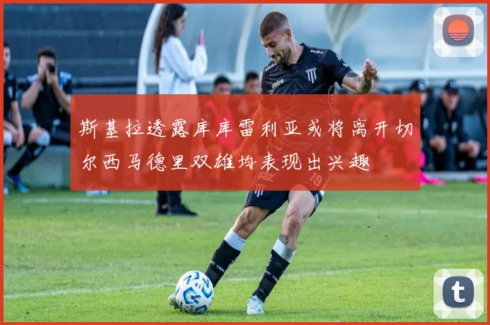 斯基拉透露库库雷利亚或将离开切尔西马德里双雄均表现出兴趣