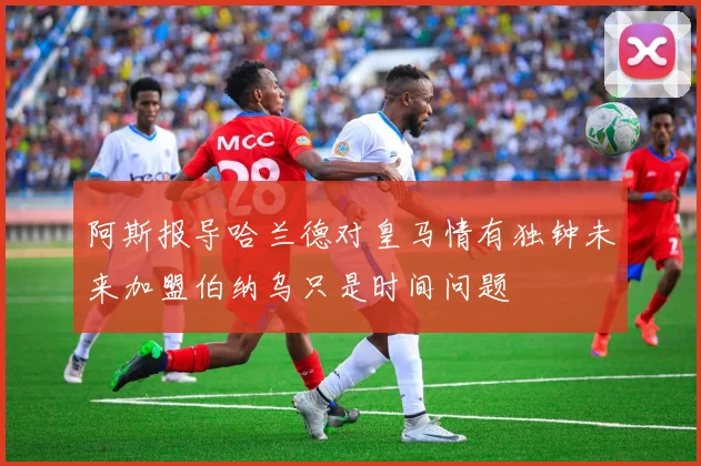 阿斯报导哈兰德对皇马情有独钟未来加盟伯纳乌只是时间问题