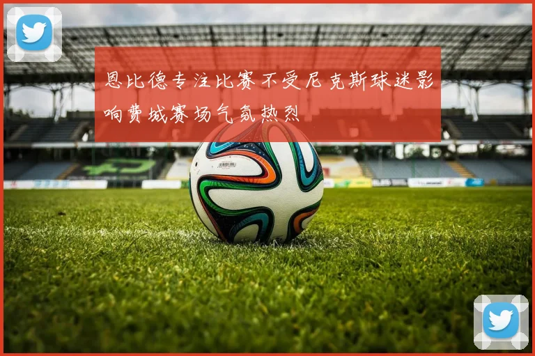 恩比德专注比赛不受尼克斯球迷影响费城赛场气氛热烈