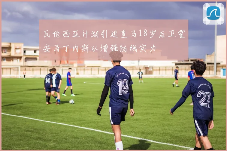 瓦伦西亚计划引进皇马18岁后卫霍安马丁内斯以增强防线实力