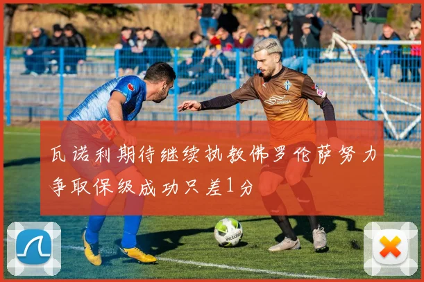 瓦诺利期待继续执教佛罗伦萨努力争取保级成功只差1分