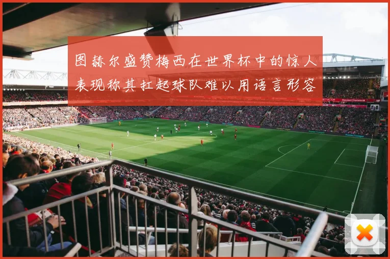 图赫尔盛赞梅西在世界杯中的惊人表现称其扛起球队难以用语言形容