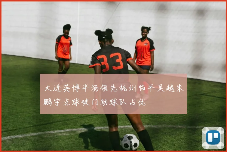 大连英博半场领先杭州临平吴越朱鹏宇点球破门助球队占优