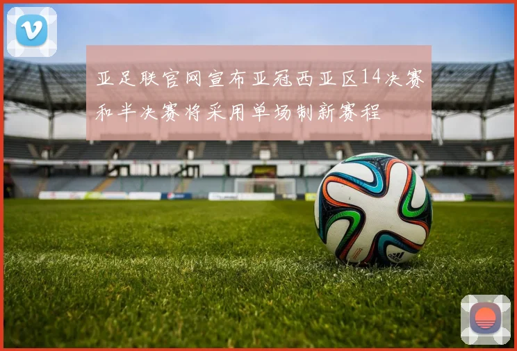亚足联官网宣布亚冠西亚区14决赛和半决赛将采用单场制新赛程