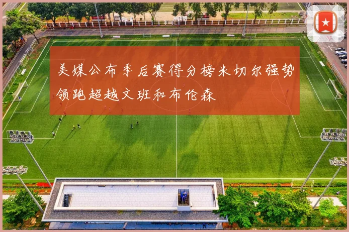 美媒公布季后赛得分榜米切尔强势领跑超越文班和布伦森