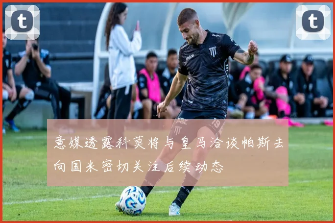 意媒透露科莫将与皇马洽谈帕斯去向国米密切关注后续动态