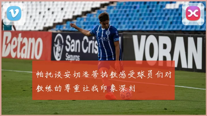 帕托谈安切洛蒂执教感受球员们对教练的尊重让我印象深刻