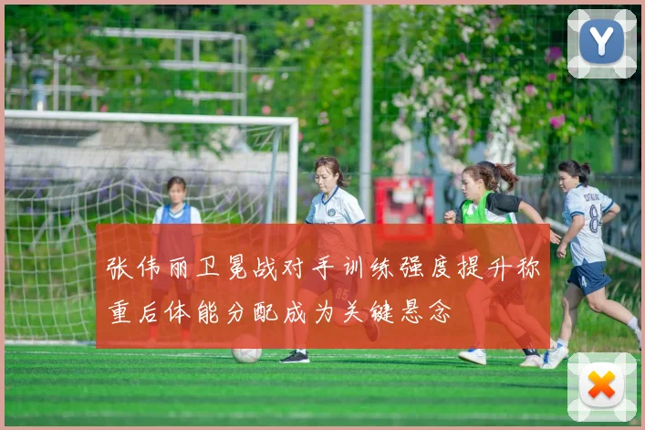 张伟丽卫冕战对手训练强度提升称重后体能分配成为关键悬念