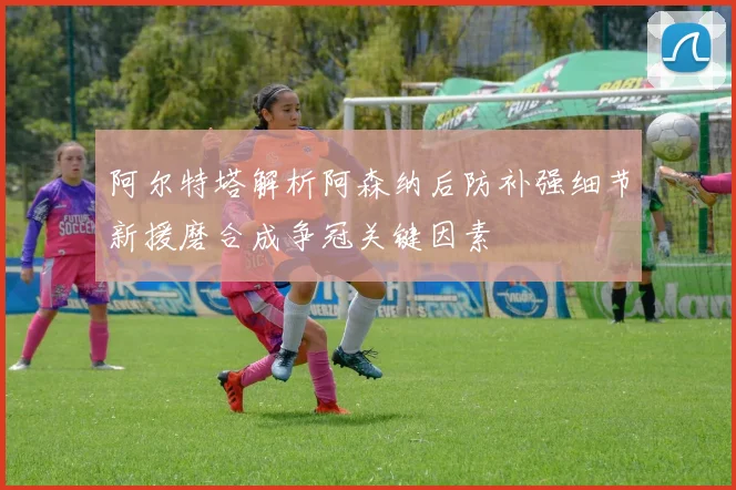 阿尔特塔解析阿森纳后防补强细节新援磨合成争冠关键因素