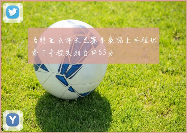 马特里点评米兰赛季表现上半程优秀下半程失利自评65分
