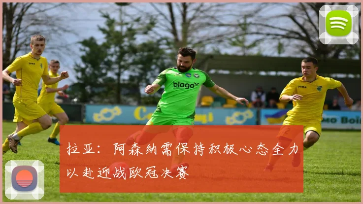 拉亚：阿森纳需保持积极心态全力以赴迎战欧冠决赛