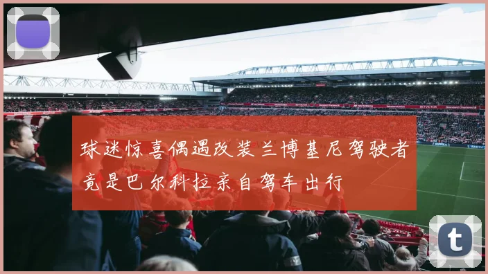 球迷惊喜偶遇改装兰博基尼驾驶者竟是巴尔科拉亲自驾车出行