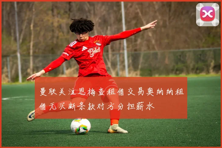 曼联关注恩梅查租借交易奥纳纳租借无买断条款对方分担薪水
