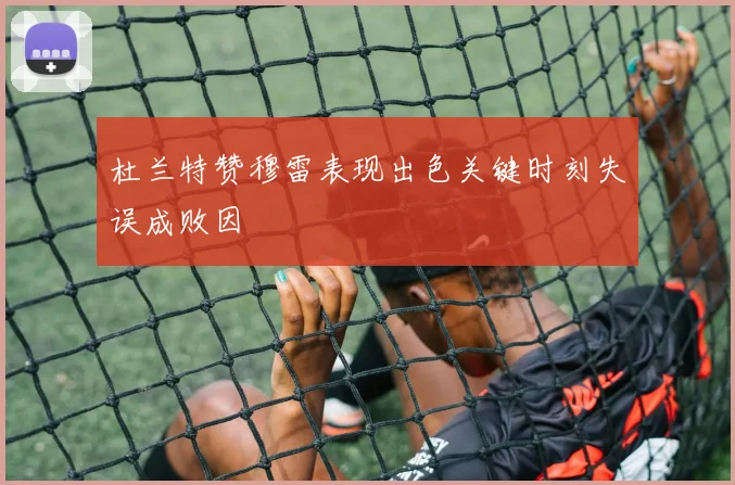 杜兰特赞穆雷表现出色关键时刻失误成败因