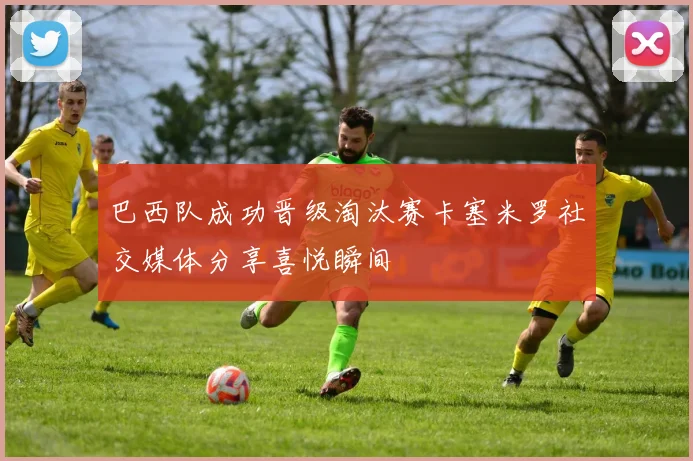 巴西队成功晋级淘汰赛卡塞米罗社交媒体分享喜悦瞬间