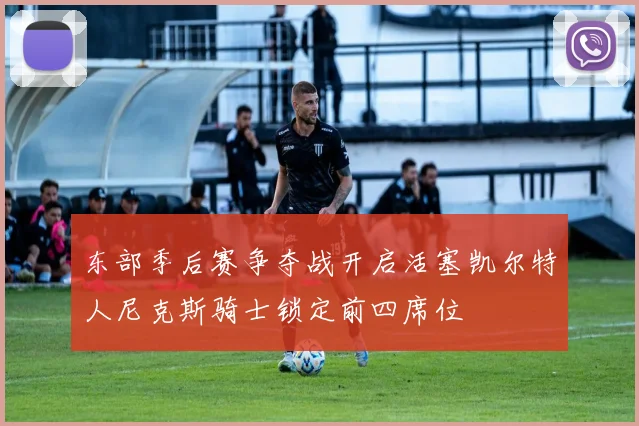 东部季后赛争夺战开启活塞凯尔特人尼克斯骑士锁定前四席位